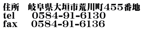 住所　岐阜県大垣市荒川町455番地 tel     0584-91-6130 fax    0584-91-6136 